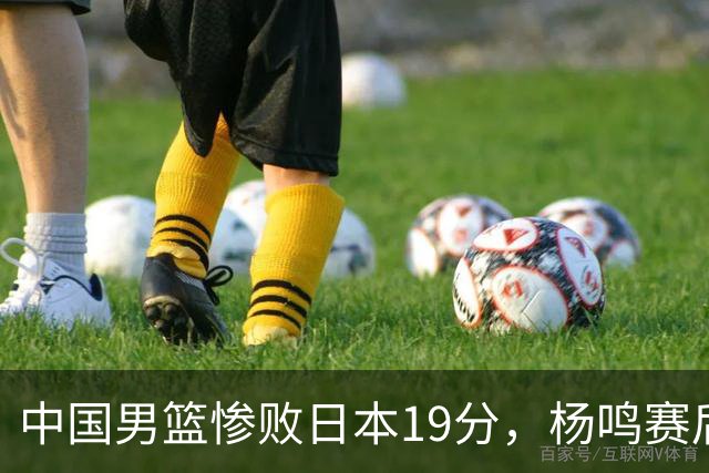 中国男篮惨败日本19分，杨鸣赛后那句话，比比分更刺耳：现在的男篮，一点骨气都没有了