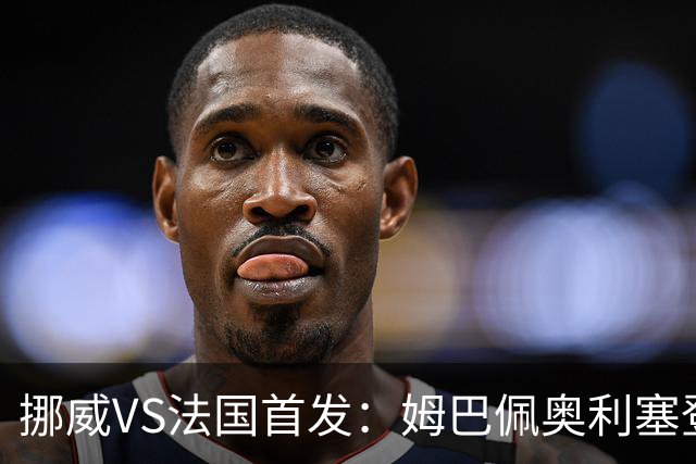 挪威VS法国首发：姆巴佩奥利塞登贝莱联袂 哈兰德替补